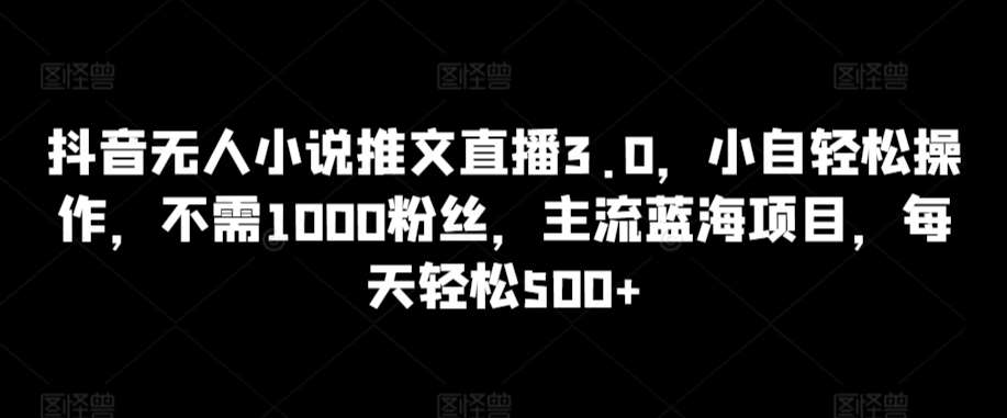 抖音无人小说推文直播3.0，小自轻松操作，不需1000粉丝，主流蓝海项目，每天轻松500+【揭秘】-千寻创业网