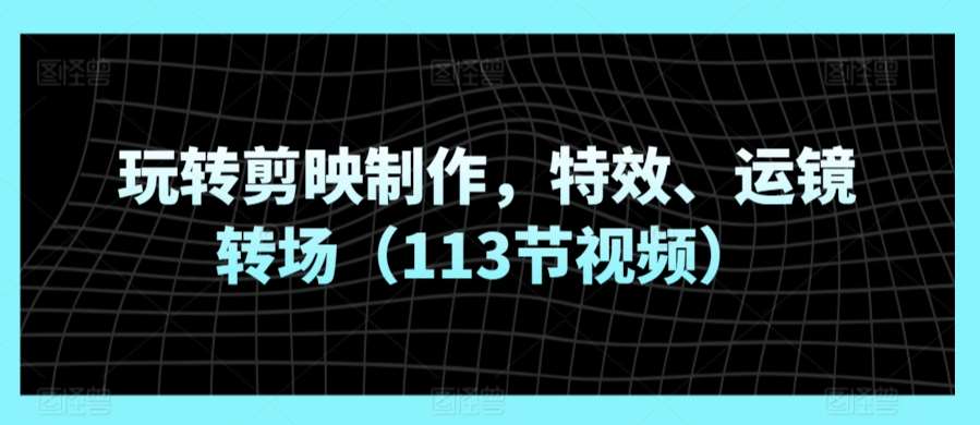 玩转剪映制作，特效、运镜转场（113节视频）-千寻创业网