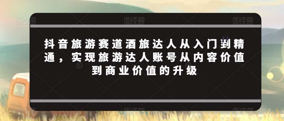 抖音旅游赛道酒旅达人从入门到精通，实现旅游达人账号从内容价值到商业价值的升级-千寻创业网