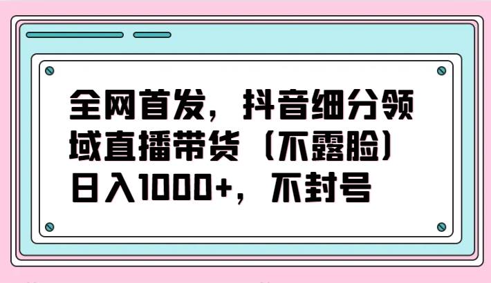 全网首发，抖音细分领域直播带货（不露脸）项目，日入1000+，不封号-千寻创业网