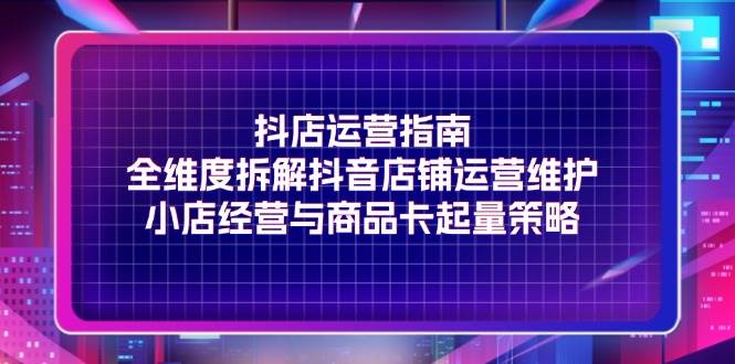 （11799期）抖店运营指南，全维度拆解抖音店铺运营维护，小店经营与商品卡起量策略-千寻创业网