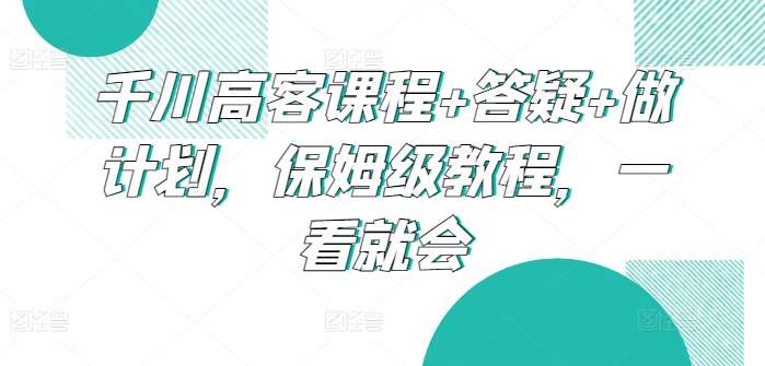 千川高客课程+答疑+做计划，保姆级教程，一看就会-千寻创业网