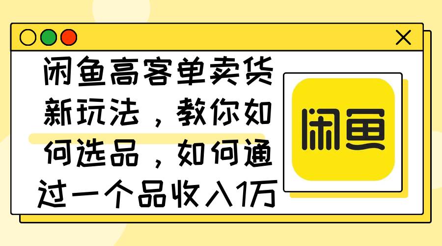 （12387期）闲鱼高客单卖货新玩法，教你如何选品，如何通过一个品收入1万+-千寻创业网