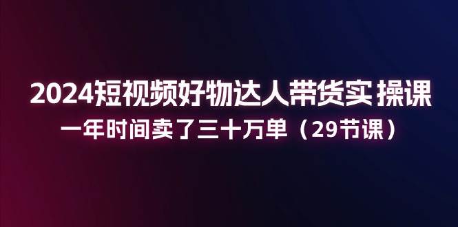 2024短视频好物达人带货实操课：一年时间卖了三十万单（29节课）-千寻创业网