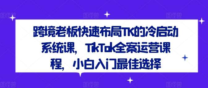 跨境老板快速布局TK的冷启动系统课，TikTok全案运营课程，小白入门最佳选择-千寻创业网