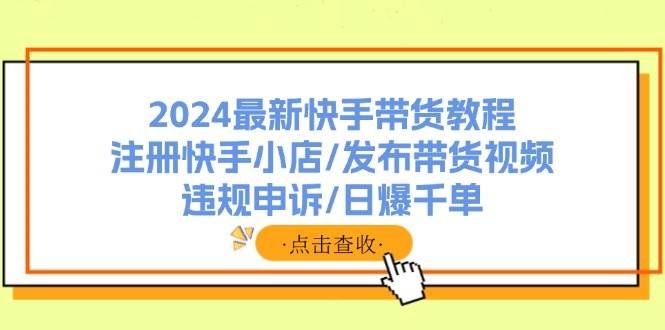 （11938期）2024最新快手带货教程：注册快手小店/发布带货视频/违规申诉/日爆千单-千寻创业网
