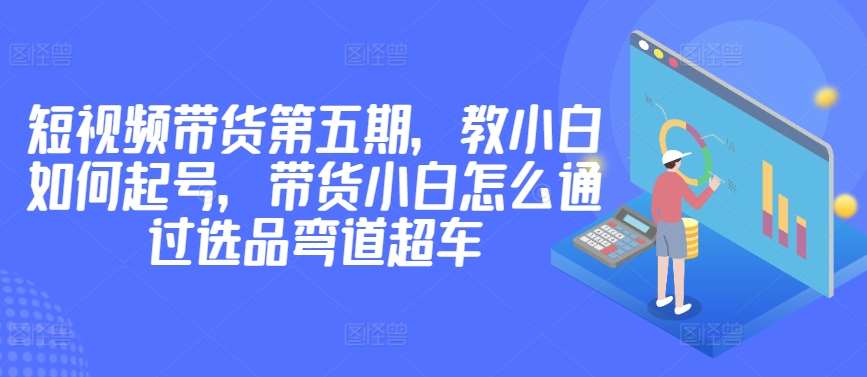 价值2980短视频带货第五期，教小白如何起号，带货小白怎么通过选品弯道超车-千寻创业网