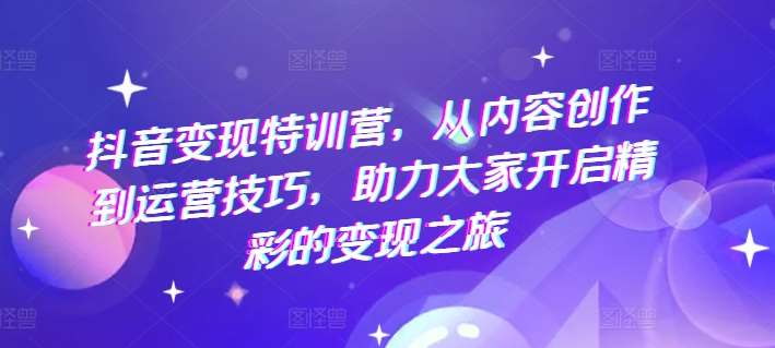 抖音变现特训营，从内容创作到运营技巧，助力大家开启精彩的变现之旅-千寻创业网