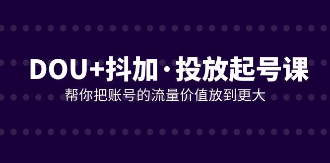 （7985期）DOU+抖加投放起号课，帮你把账号的流量价值放到更大（21节课）-千寻创业网