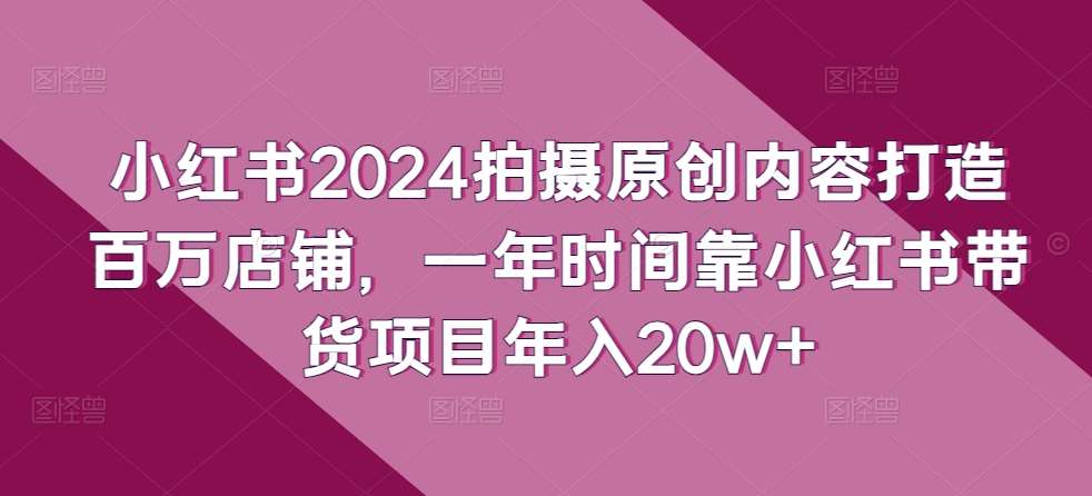 小红书2024拍摄原创内容打造百万店铺，一年时间靠小红书带货项目年入20w+-千寻创业网