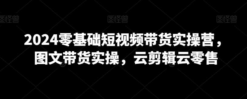 2024零基础短视频带货实操营，图文带货实操，云剪辑云零售-千寻创业网