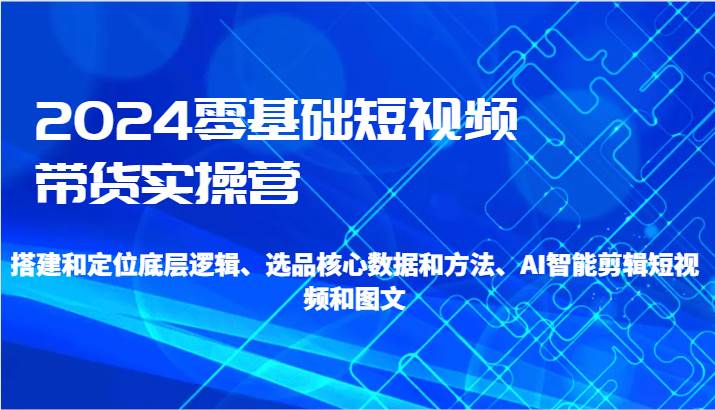 2024零基础短视频带货实操营-搭建和定位底层逻辑、选品核心数据和方法、AI智能剪辑-千寻创业网