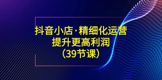 （8850期）抖音小店·精细化运营：提升·更高利润（39节课）-千寻创业网