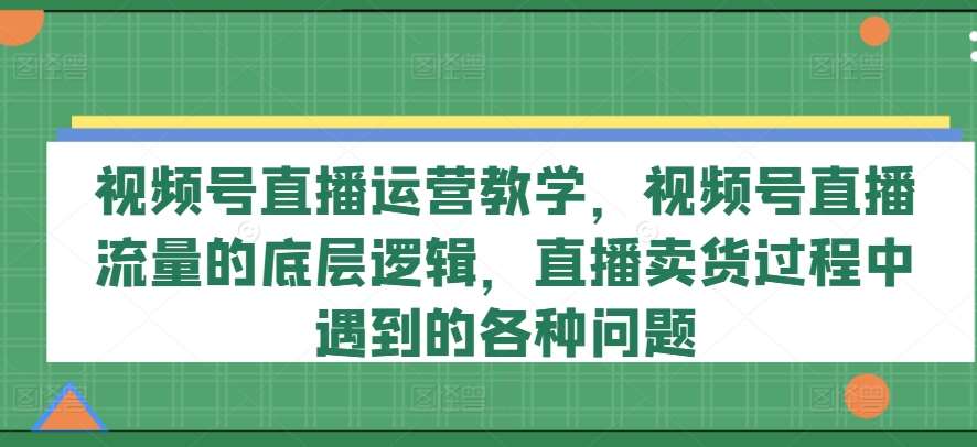 视频号直播运营教学，视频号直播流量的底层逻辑，直播卖货过程中遇到的各种问题-千寻创业网