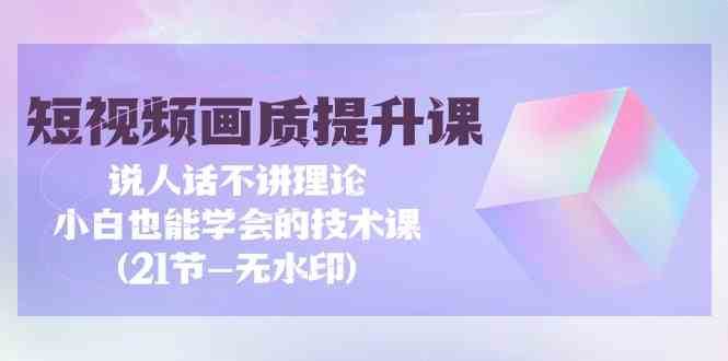 短视频画质提升课，说人话不讲理论，小白也能学会的技术课(无水印)-千寻创业网