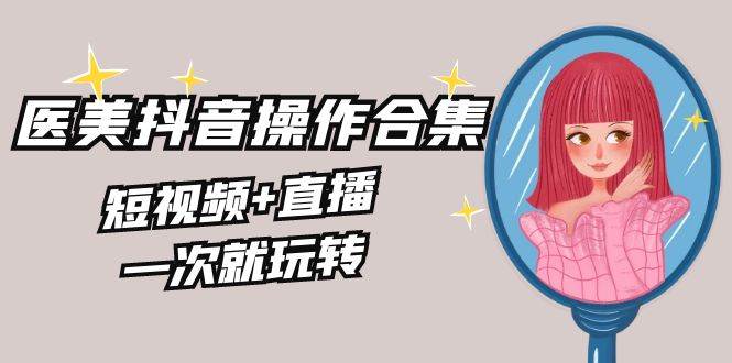 美业全干货·生美·医美抖音操作合集，短视频+直播，一次就玩转-千寻创业网