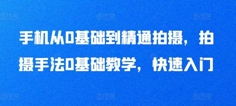 手机从0基础到精通拍摄，拍摄手法0基础教学，快速入门-千寻创业网