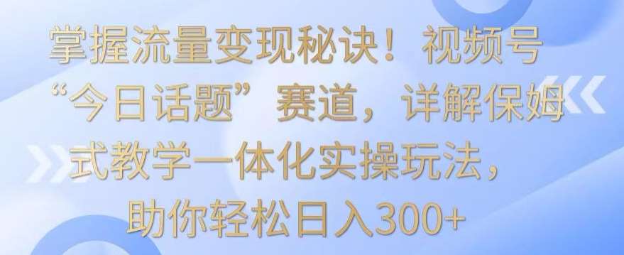 掌握流量变现秘诀！视频号“今日话题”赛道，详解保姆式教学一体化实操玩法，助你轻松日入300+【揭秘】-千寻创业网