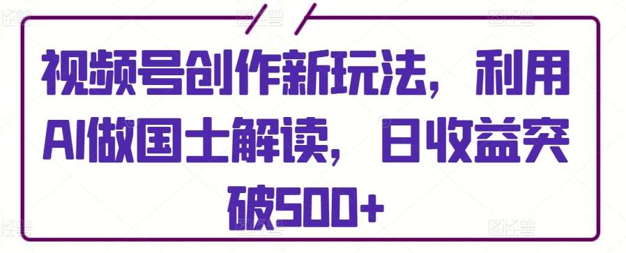 视频号创作新玩法，利用AI做国士解读，日收益突破500+【揭秘】-千寻创业网