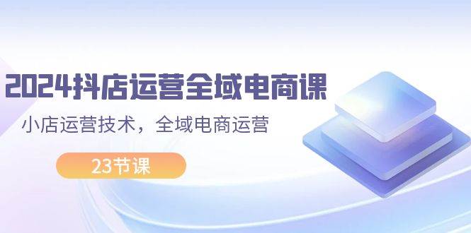 （11898期）2024抖店运营-全域电商课，小店运营技术，全域电商运营（23节课）-千寻创业网