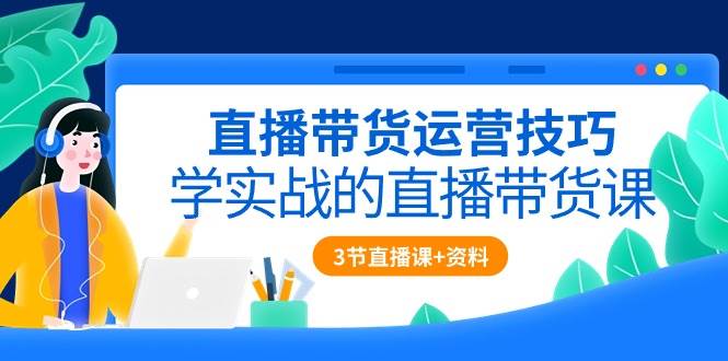 直播带货运营技巧，学实战的直播带货课（3节直播课+配套资料）-千寻创业网