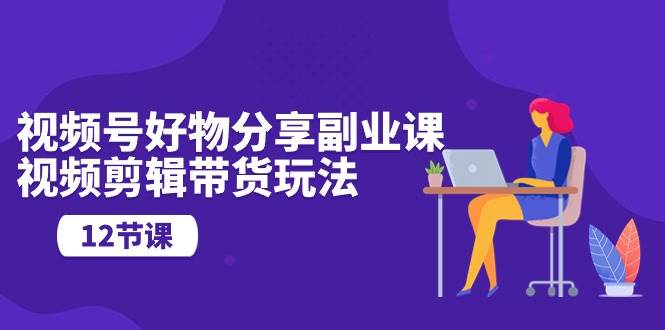视频号好物分享副业课，视频剪辑带货玩法（12节课）-千寻创业网