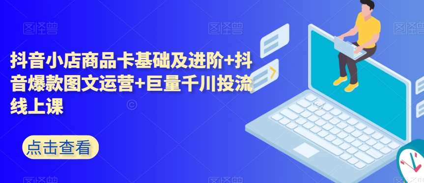 抖音小店商品卡基础及进阶+抖音爆款图文运营+巨量千川投流线上课-千寻创业网