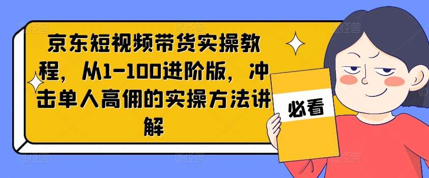 京东短视频带货实操教程，从1-100进阶版，冲击单人高佣的实操方法讲解-千寻创业网