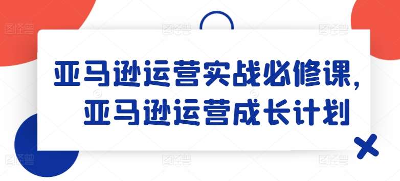亚马逊运营实战必修课，亚马逊运营成长计划-千寻创业网