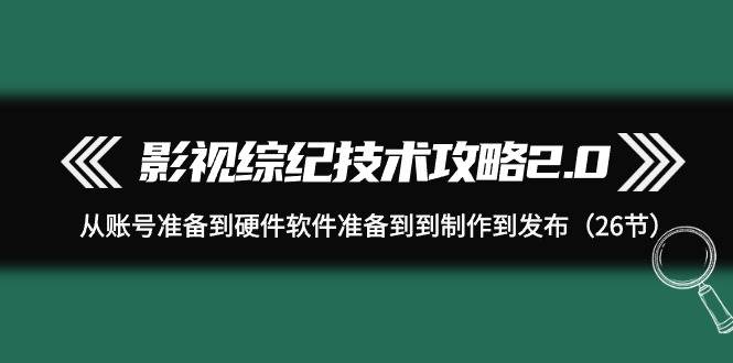（9633期）影视 综纪技术攻略2.0：从账号准备到硬件软件准备到到制作到发布（26节）-千寻创业网