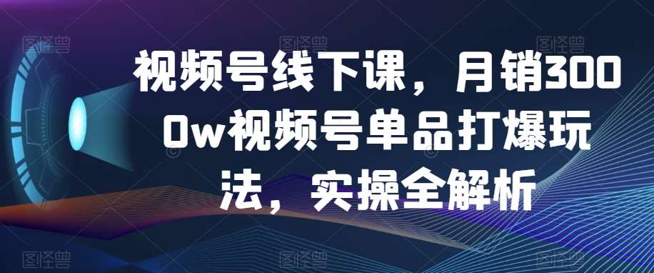 视频号线下课，月销3000w视频号单品打爆玩法，实操全解析-千寻创业网