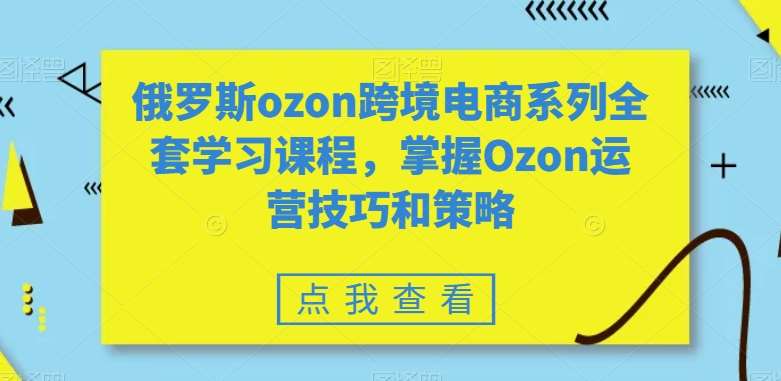 俄罗斯ozon跨境电商系列全套学习课程，掌握Ozon运营技巧和策略-千寻创业网
