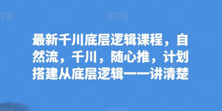 最新千川底层逻辑课程，自然流，千川，随心推，计划搭建从底层逻辑一一讲清楚-千寻创业网