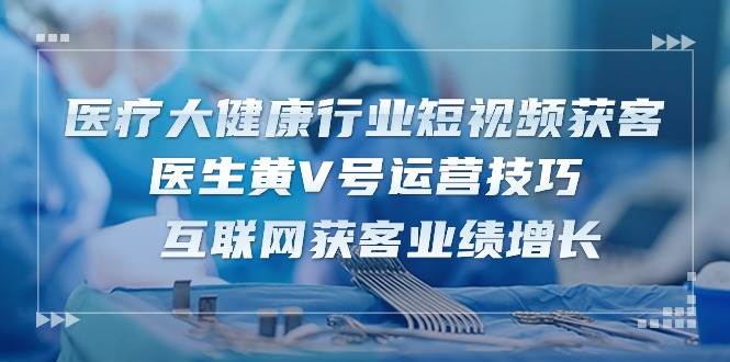 （10564期）医疗 大健康行业短视频获客：医生黄V号运营技巧  互联网获客业绩增长-15节-千寻创业网