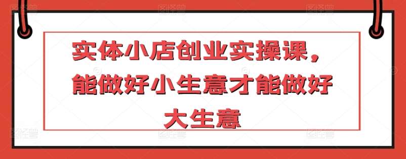 实体小店创业实操课，能做好小生意才能做好大生意-千寻创业网