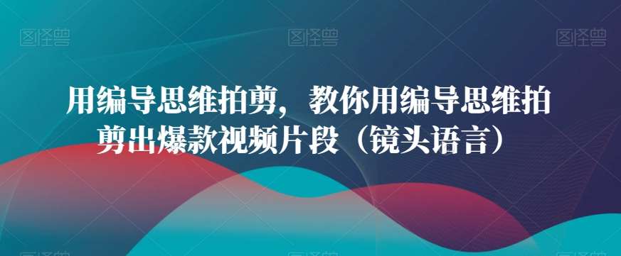 用编导思维拍剪，教你用编导思维拍剪出爆款视频片段（镜头语言）-千寻创业网