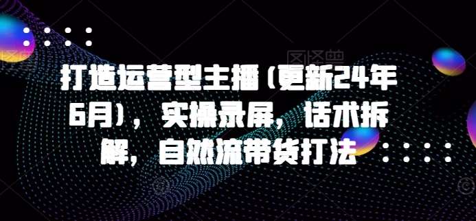 打造运营型主播(更新24年9月)，实操录屏，话术拆解，自然流带货打法-千寻创业网