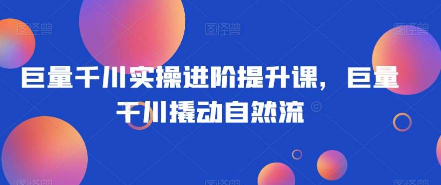 巨量千川实操进阶提升课，巨量干川撬动自然流-千寻创业网