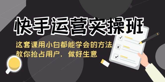 快手运营实操班，这套课用小白都能学会的方法教你抢占用户，做好生意-千寻创业网