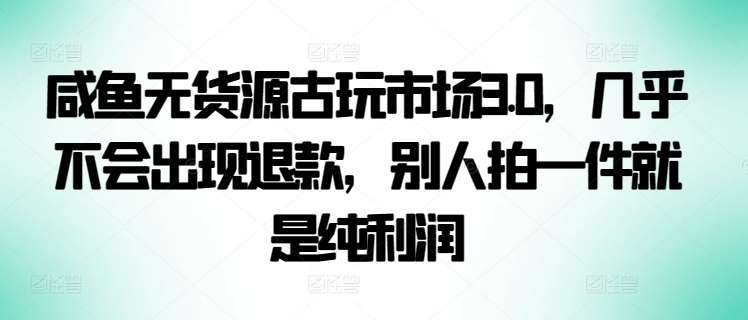 咸鱼无货源古玩市场3.0，几乎不会出现退款，别人拍一件就是纯利润【揭秘】-千寻创业网