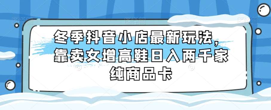 冬季抖音小店最新玩法，靠卖女增高鞋日入两千家纯商品卡【揭秘】-千寻创业网