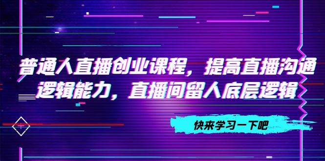 （7616期）普通人直播创业课程，提高直播沟通逻辑能力，直播间留人底层逻辑（10节）-千寻创业网