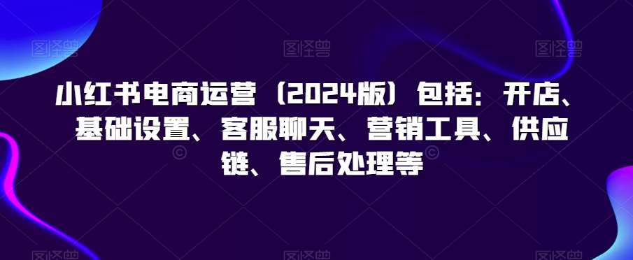 小红书电商运营（2024版）包括：开店、基础设置、客服聊天、营销工具、供应链、售后处理等-千寻创业网
