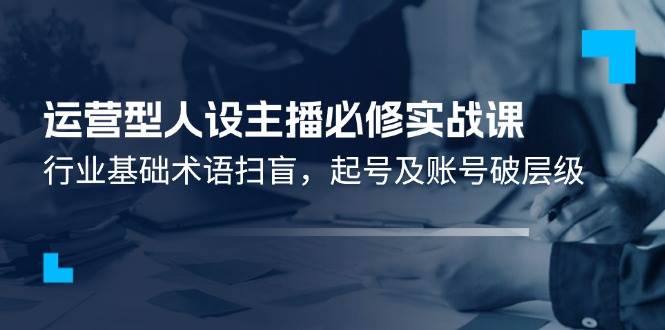 （11605期）运营型·人设主播必修实战课：行业基础术语扫盲，起号及账号破层级-千寻创业网