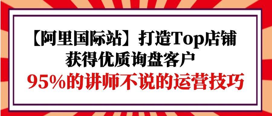 （9976期）【阿里国际站】打造Top店铺-获得优质询盘客户，95%的讲师不说的运营技巧-千寻创业网