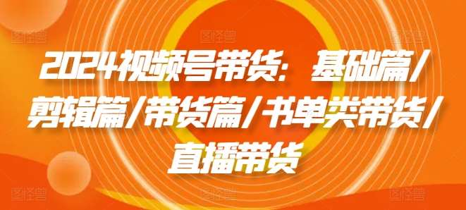 2024视频号带货：基础篇/剪辑篇/带货篇/书单类带货/直播带货-千寻创业网