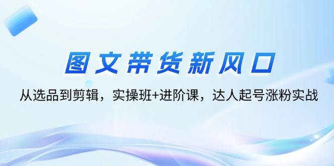 （12306期）图文带货新风口：从选品到剪辑，实操班+进阶课，达人起号涨粉实战-千寻创业网