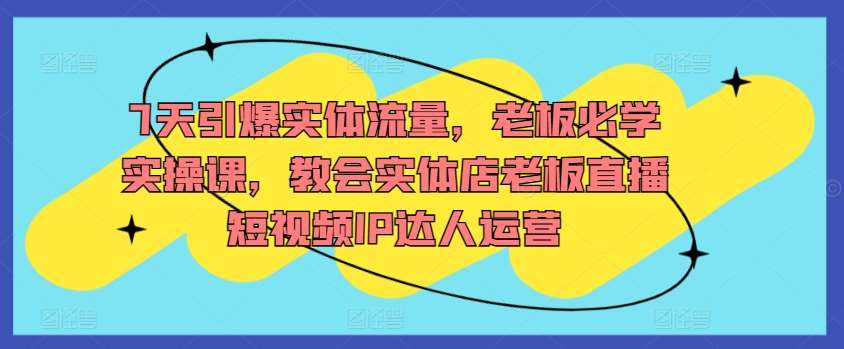 7天引爆实体流量，老板必学实操课，教会实体店老板直播短视频IP达人运营-千寻创业网