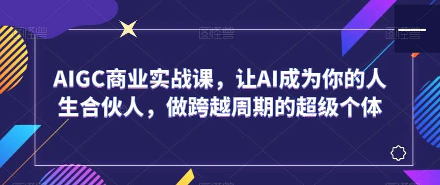 AIGC商业实战课，让AI成为你的人生合伙人，做跨越周期的超级个体-千寻创业网