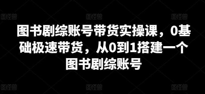 图书剧综账号带货实操课，0基础极速带货，从0到1搭建一个图书剧综账号-千寻创业网
